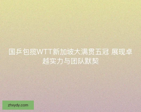 国乒包揽WTT新加坡大满贯五冠 展现卓越实力与团队默契