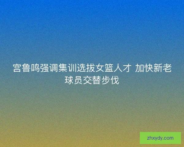 宫鲁鸣强调集训选拔女篮人才 加快新老球员交替步伐