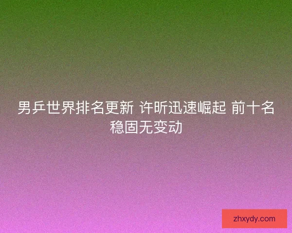 男乒世界排名更新 许昕迅速崛起 前十名稳固无变动