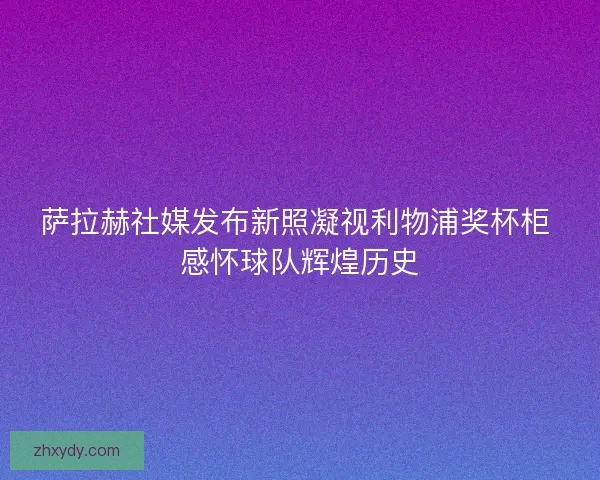 萨拉赫社媒发布新照凝视利物浦奖杯柜 感怀球队辉煌历史