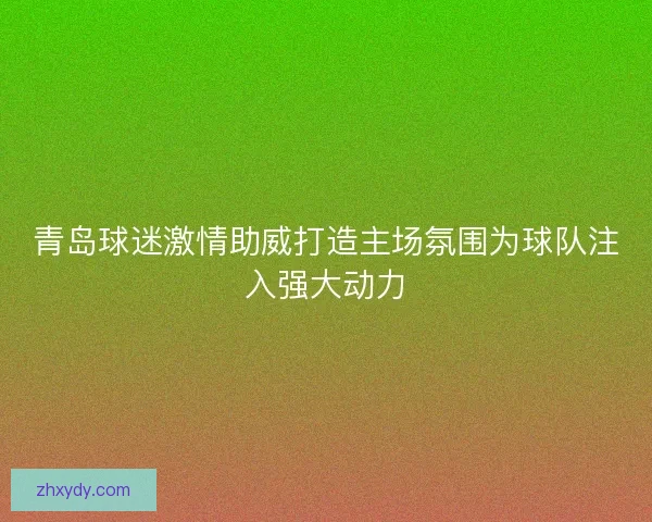 青岛球迷激情助威打造主场氛围为球队注入强大动力