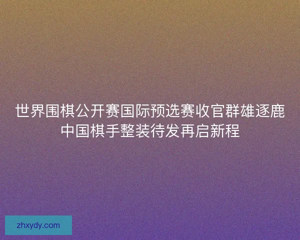 世界围棋公开赛国际预选赛收官群雄逐鹿中国棋手整装待发再启新程 世界围棋公开赛国际预选赛收官群雄逐鹿中国棋手整装待发再启新程