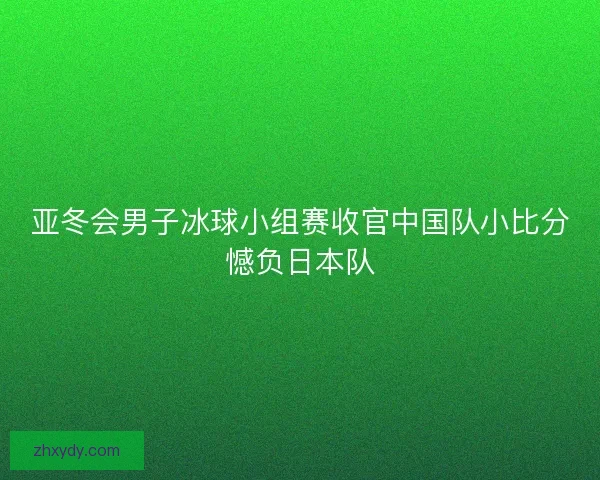 亚冬会男子冰球小组赛收官中国队小比分憾负日本队