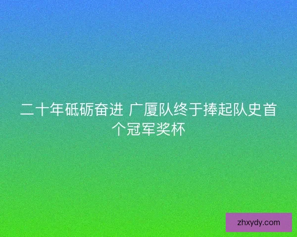 二十年砥砺奋进 广厦队终于捧起队史首个冠军奖杯