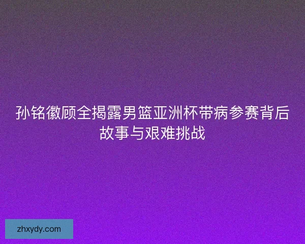 孙铭徽顾全揭露男篮亚洲杯带病参赛背后故事与艰难挑战 孙铭徽顾全揭露男篮亚洲杯带病参赛背后故事与艰难挑战