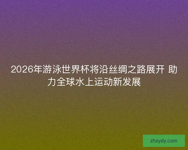 2026年游泳世界杯将沿丝绸之路展开 助力全球水上运动新发展 2026年游泳世界杯将沿丝绸之路展开 助力全球水上运动新发展