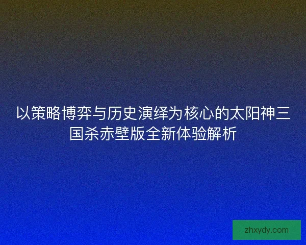 以策略博弈与历史演绎为核心的太阳神三国杀赤壁版全新体验解析 以策略博弈与历史演绎为核心的太阳神三国杀赤壁版全新体验解析