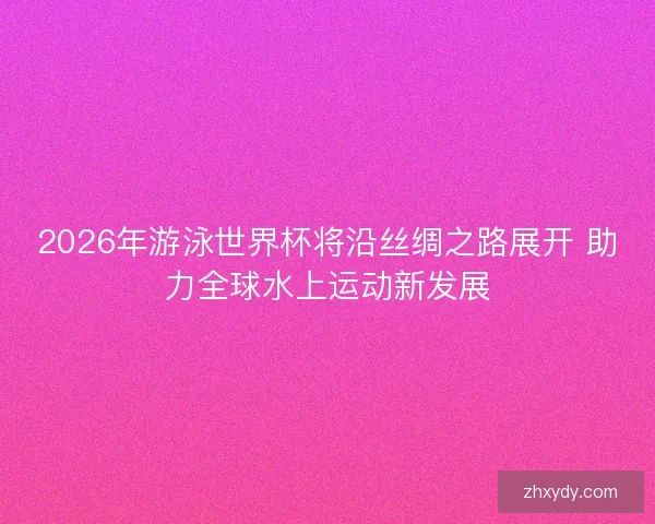 2026年游泳世界杯将沿丝绸之路展开 助力全球水上运动新发展 2026年游泳世界杯将沿丝绸之路展开 助力全球水上运动新发展