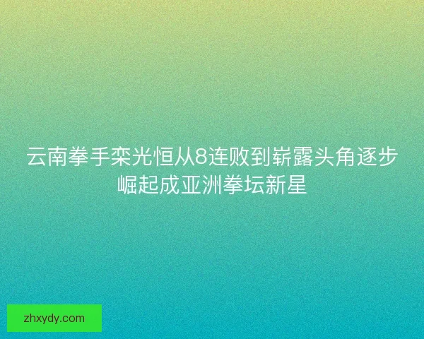 云南拳手栾光恒从8连败到崭露头角逐步崛起成亚洲拳坛新星 云南拳手栾光恒从8连败到崭露头角逐步崛起成亚洲拳坛新星