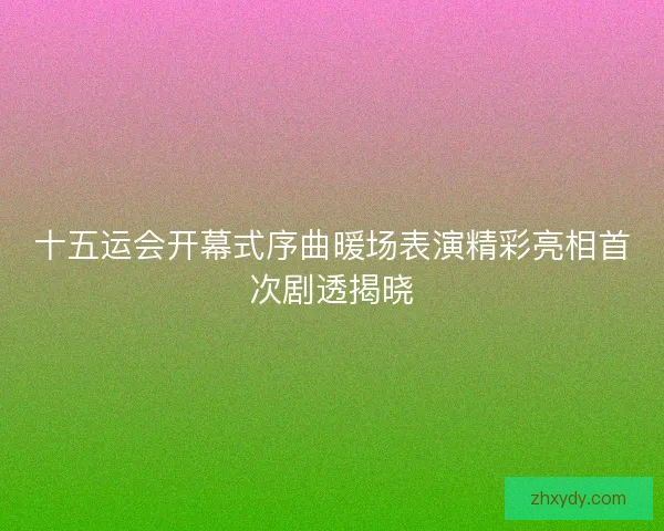 十五运会开幕式序曲暖场表演精彩亮相首次剧透揭晓 十五运会开幕式序曲暖场表演精彩亮相首次剧透揭晓