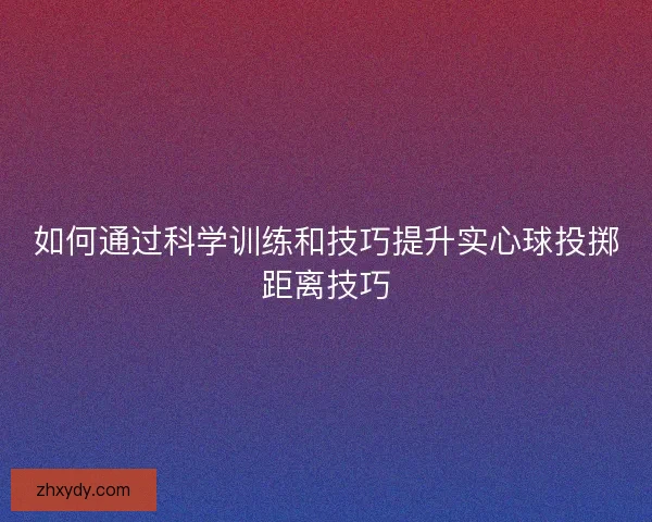 如何通过科学训练和技巧提升实心球投掷距离技巧 如何通过科学训练和技巧提升实心球投掷距离技巧